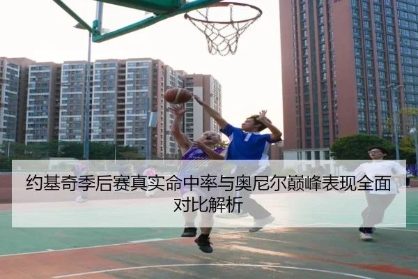 约基奇季后赛真实命中率与奥尼尔巅峰表现全面对比解析