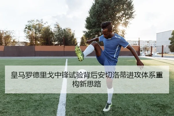 皇马罗德里戈中锋试验背后安切洛蒂进攻体系重构新思路