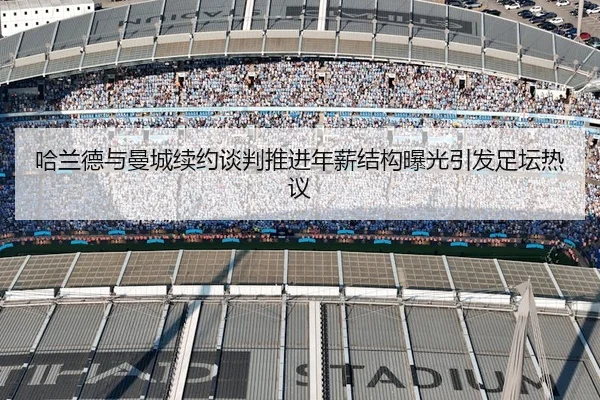 哈兰德与曼城续约谈判推进年薪结构曝光引发足坛热议